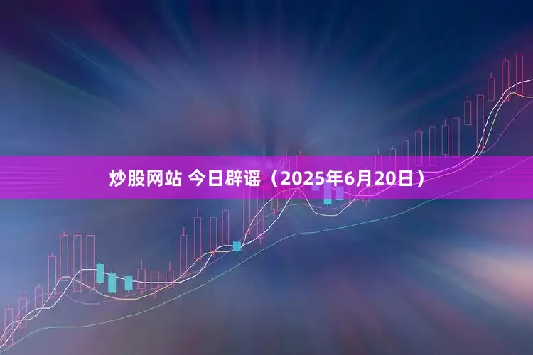 炒股网站 今日辟谣（2025年6月20日）