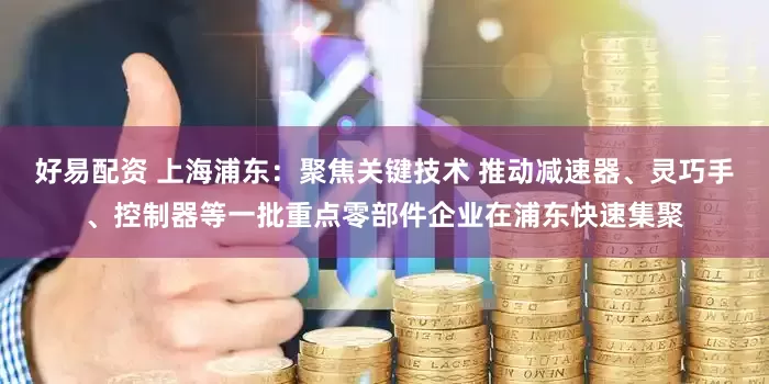 好易配资 上海浦东：聚焦关键技术 推动减速器、灵巧手、控制器等一批重点零部件企业在浦东快速集聚