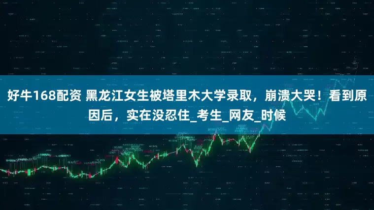 好牛168配资 黑龙江女生被塔里木大学录取，崩溃大哭！看到原因后，实在没忍住_考生_网友_时候