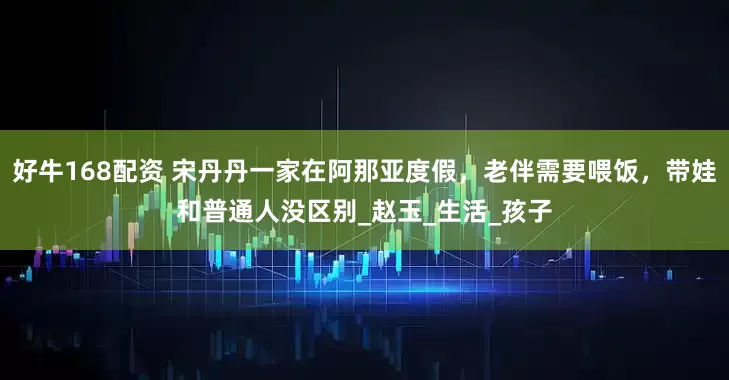 好牛168配资 宋丹丹一家在阿那亚度假，老伴需要喂饭，带娃和普通人没区别_赵玉_生活_孩子