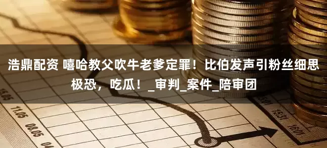 浩鼎配资 嘻哈教父吹牛老爹定罪！比伯发声引粉丝细思极恐，吃瓜！_审判_案件_陪审团