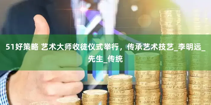 51好策略 艺术大师收徒仪式举行，传承艺术技艺_李明远_先生_传统
