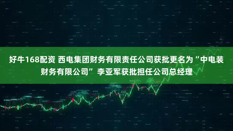 好牛168配资 西电集团财务有限责任公司获批更名为“中电装财务有限公司” 李亚军获批担任公司总经理