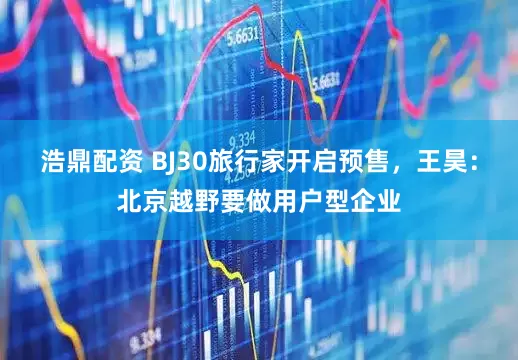 浩鼎配资 BJ30旅行家开启预售，王昊：北京越野要做用户型企业