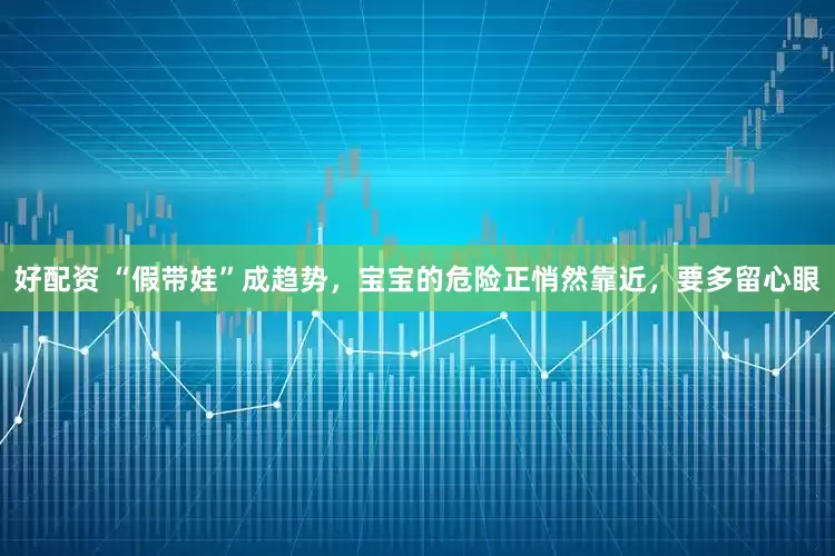 好配资 “假带娃”成趋势，宝宝的危险正悄然靠近，要多留心眼