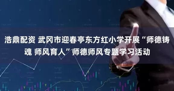 浩鼎配资 武冈市迎春亭东方红小学开展“师德铸魂 师风育人”师德师风专题学习活动