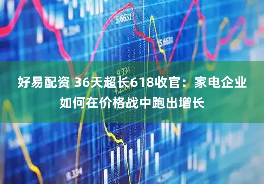 好易配资 36天超长618收官：家电企业如何在价格战中跑出增长