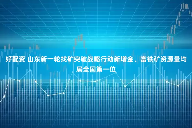 好配资 山东新一轮找矿突破战略行动新增金、富铁矿资源量均居全国第一位