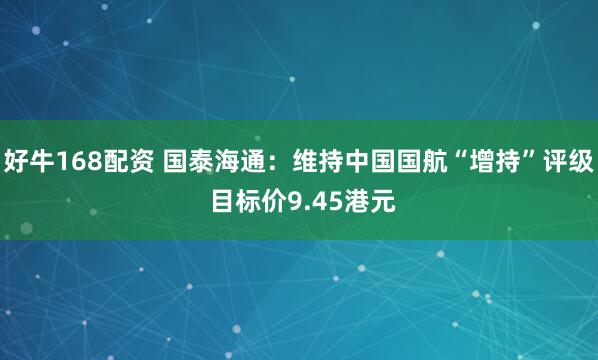 好牛168配资 国泰海通：维持中国国航“增持”评级 目标价9.45港元
