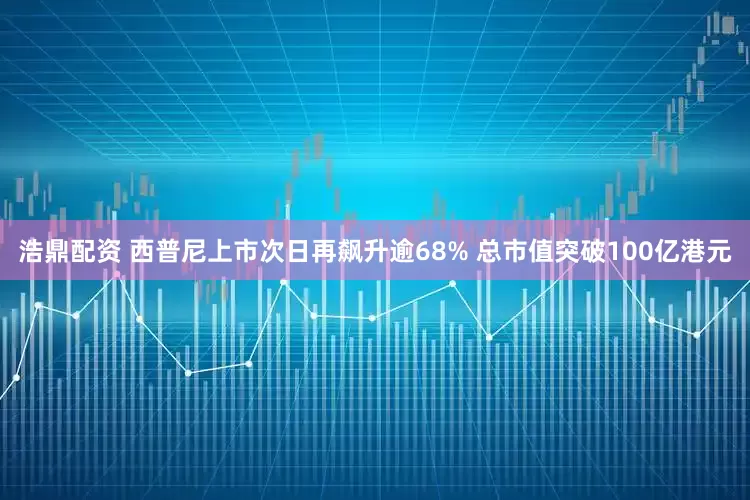 浩鼎配资 西普尼上市次日再飙升逾68% 总市值突破100亿港元